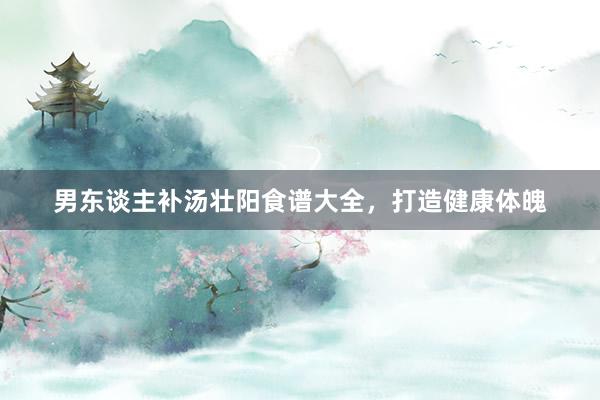 男东谈主补汤壮阳食谱大全，打造健康体魄